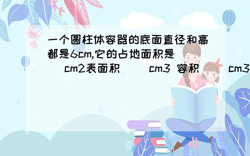 一个圆柱体容器的底面直径和高都是6cm,它的占地面积是（ ）cm2表面积（ ）cm3 容积( )cm3