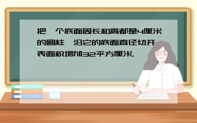 把一个底面周长和高都是4厘米的圆柱,沿它的底面直径切开,表面积增加32平方厘米.