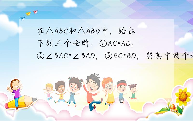 在△ABC和△ABD中，给出下列三个论断：①AC=AD；②∠BAC=∠BAD；③BC=BD；将其中两个论断作为条件．另一