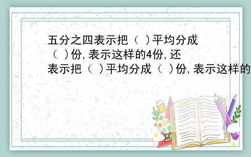 五分之四表示把（ )平均分成（ )份,表示这样的4份,还表示把（ )平均分成（ )份,表示这样的1份