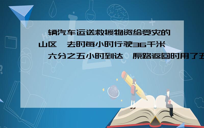 一辆汽车运送救援物资给受灾的山区,去时每小时行驶36千米,六分之五小时到达,原路返回时用了五分之四小时,返回时平均每小时