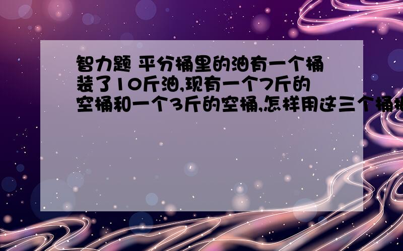 智力题 平分桶里的油有一个桶装了10斤油,现有一个7斤的空桶和一个3斤的空桶,怎样用这三个桶把10斤油平分成两份.