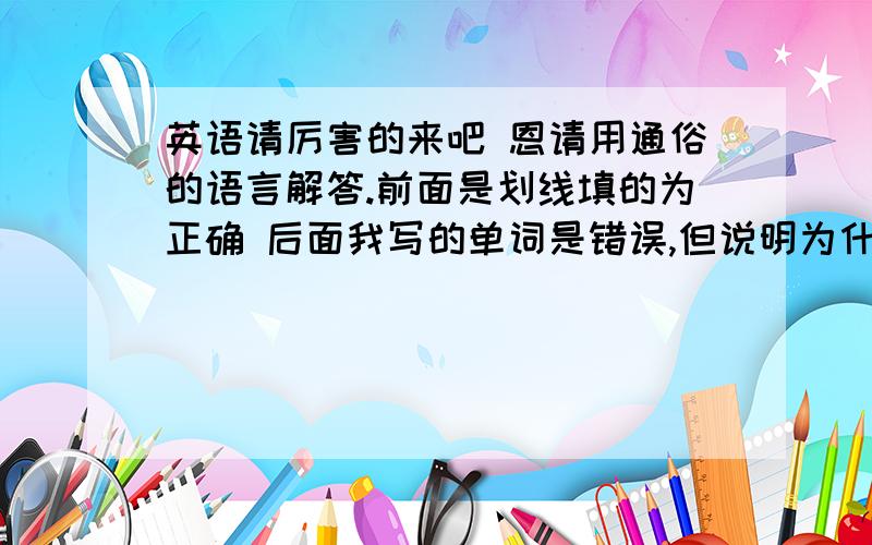 英语请厉害的来吧 恩请用通俗的语言解答.前面是划线填的为正确 后面我写的单词是错误,但说明为什么不能的原因,若后无单词则