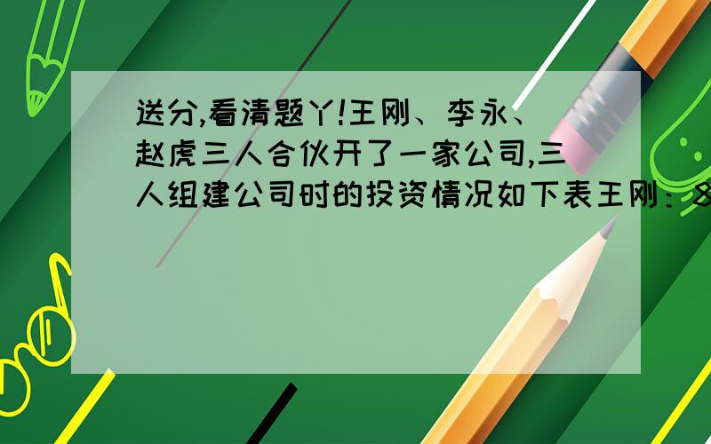 送分,看清题丫!王刚、李永、赵虎三人合伙开了一家公司,三人组建公司时的投资情况如下表王刚：8万 李永：4万 赵虎：6万年