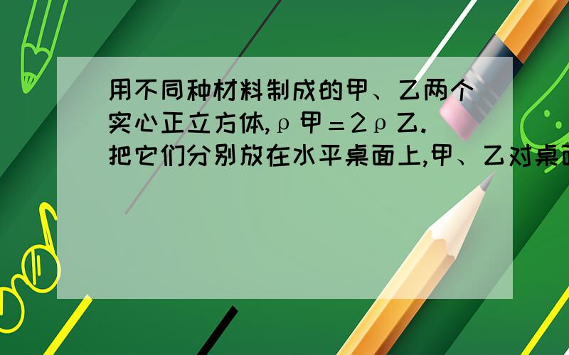 用不同种材料制成的甲、乙两个实心正立方体,ρ甲＝2ρ乙.把它们分别放在水平桌面上,甲、乙对桌面的压强分别为p1、p2.如