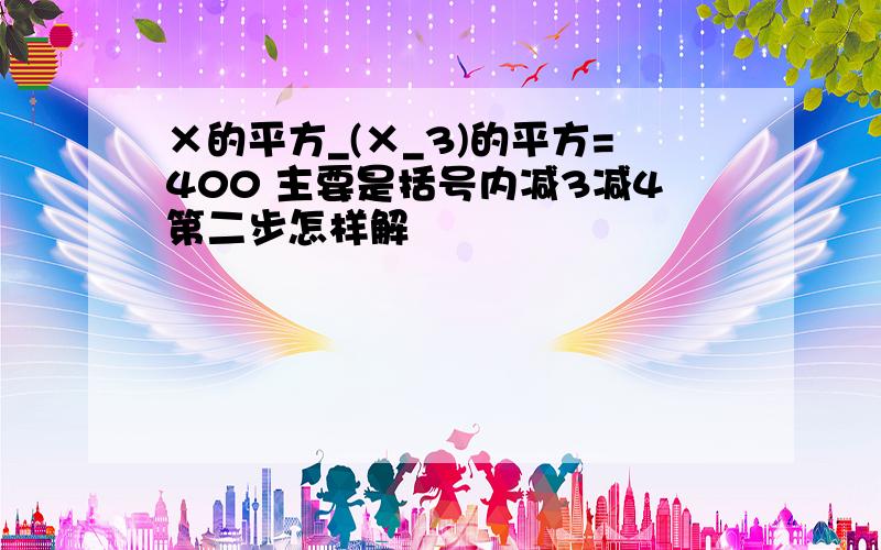 ×的平方_(×_3)的平方=400 主要是括号内减3减4第二步怎样解