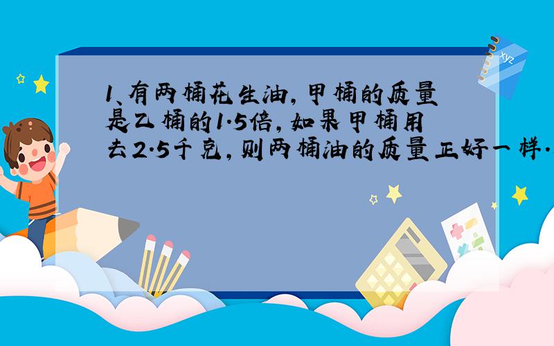 1、有两桶花生油,甲桶的质量是乙桶的1.5倍,如果甲桶用去2.5千克,则两桶油的质量正好一样.原来两桶油的质量各是多少千