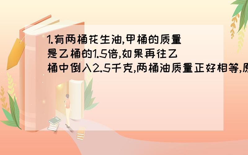 1.有两桶花生油,甲桶的质量是乙桶的1.5倍,如果再往乙桶中倒入2.5千克,两桶油质量正好相等,原来两桶油各是多少千克?