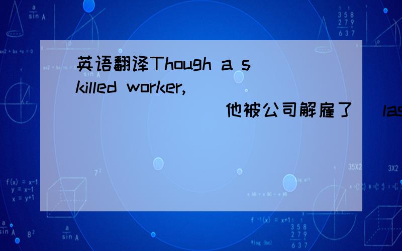 英语翻译Though a skilled worker,_______(他被公司解雇了) last week becau