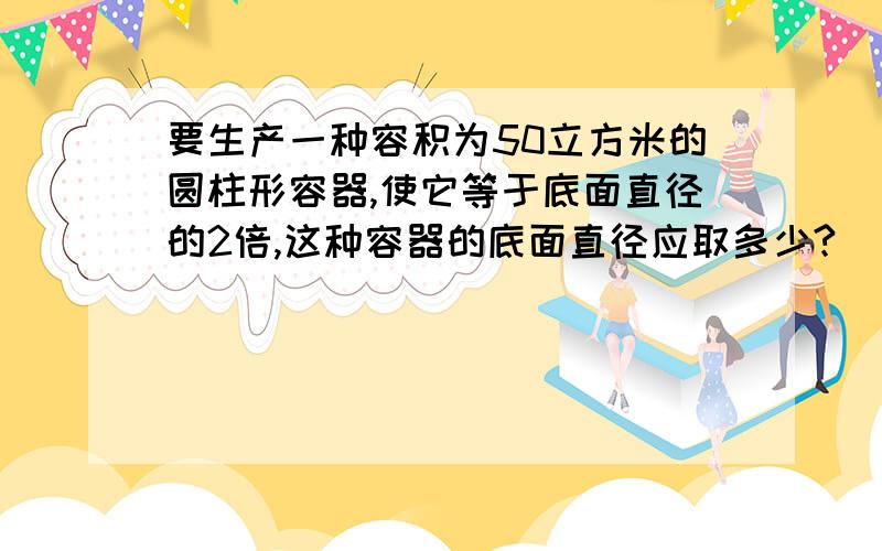 要生产一种容积为50立方米的圆柱形容器,使它等于底面直径的2倍,这种容器的底面直径应取多少?（π取3.14,结果精确到0