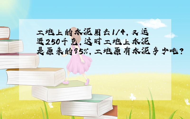 工地上的水泥用去1/4,又运进250千克,这时工地上水泥是原来的95%,工地原有水泥多少吨?