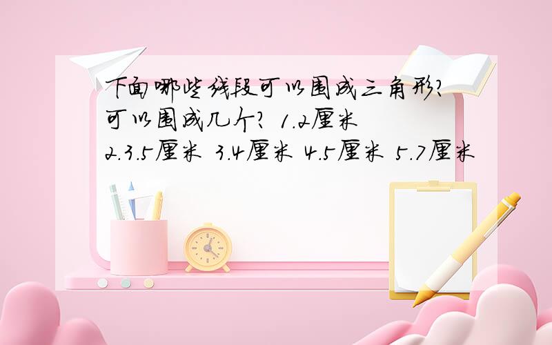 下面哪些线段可以围成三角形?可以围成几个? 1.2厘米 2.3.5厘米 3.4厘米 4.5厘米 5.7厘米