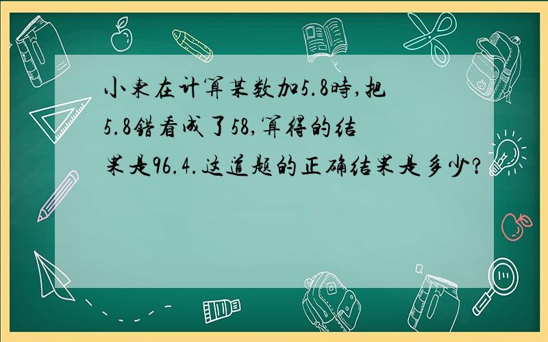 小东在计算某数加5.8时,把5.8错看成了58,算得的结果是96.4.这道题的正确结果是多少?