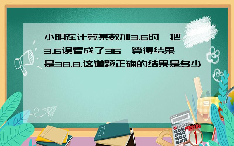 小明在计算某数加3.6时,把3.6误看成了36,算得结果是38.8.这道题正确的结果是多少