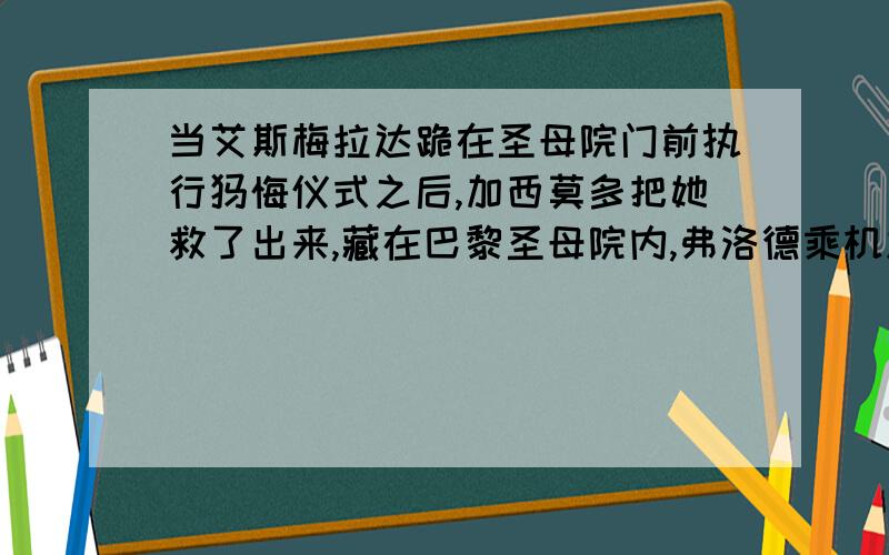 当艾斯梅拉达跪在圣母院门前执行忏悔仪式之后,加西莫多把她救了出来,藏在巴黎圣母院内,弗洛德乘机威胁艾斯梅拉达,遭到拒绝后