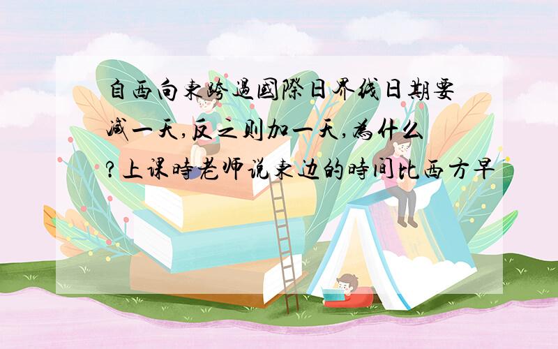 自西向东跨过国际日界线日期要减一天,反之则加一天,为什么?上课时老师说东边的时间比西方早