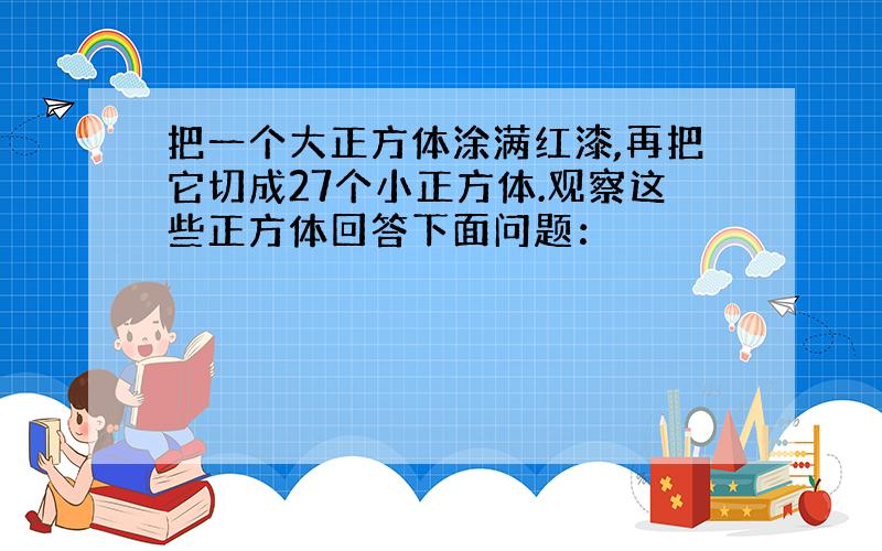 把一个大正方体涂满红漆,再把它切成27个小正方体.观察这些正方体回答下面问题：