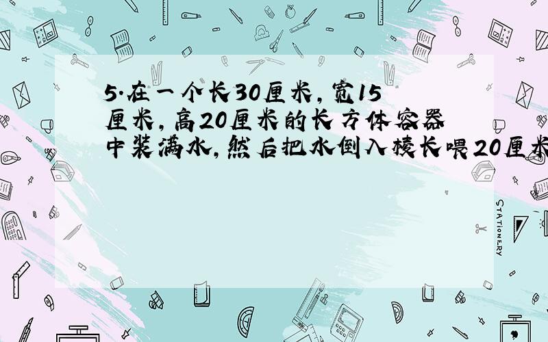 5.在一个长30厘米,宽15厘米,高20厘米的长方体容器中装满水,然后把水倒入棱长喂20厘米的正方体容器中,这是水深是多