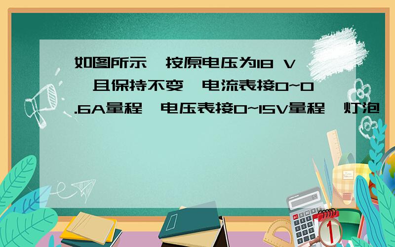 如图所示,按原电压为18 V,且保持不变,电流表接0~0.6A量程,电压表接0~15V量程,灯泡