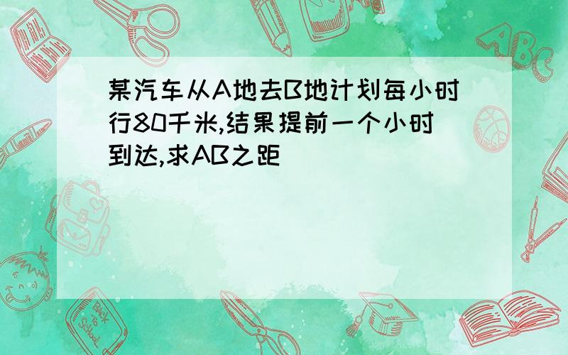 某汽车从A地去B地计划每小时行80千米,结果提前一个小时到达,求AB之距