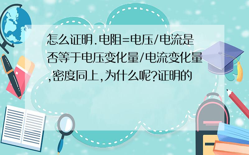 怎么证明.电阻=电压/电流是否等于电压变化量/电流变化量,密度同上,为什么呢?证明的