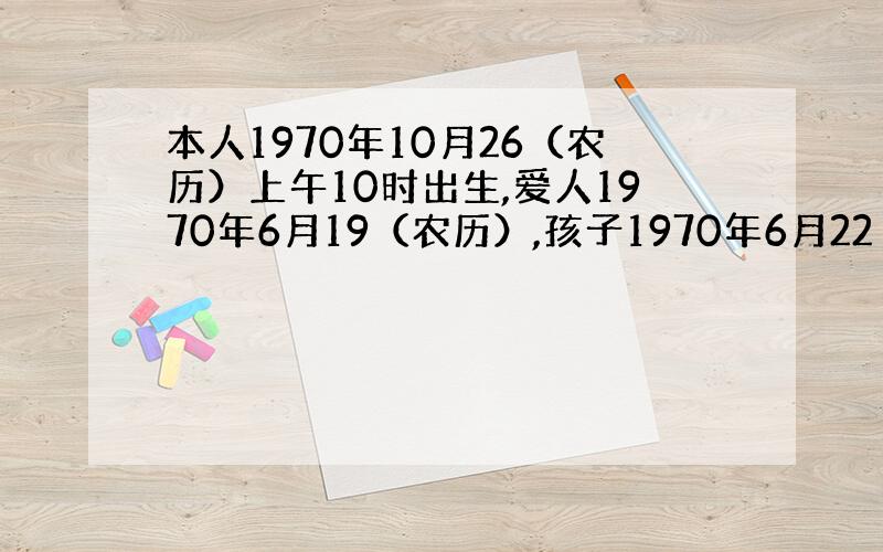 本人1970年10月26（农历）上午10时出生,爱人1970年6月19（农历）,孩子1970年6月22（农历）上午9时左