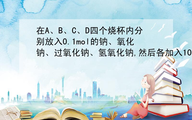 在A、B、C、D四个烧杯内分别放入0.1mol的钠、氧化钠、过氧化钠、氢氧化钠,然后各加入100ml水,搅拌使固体完全溶