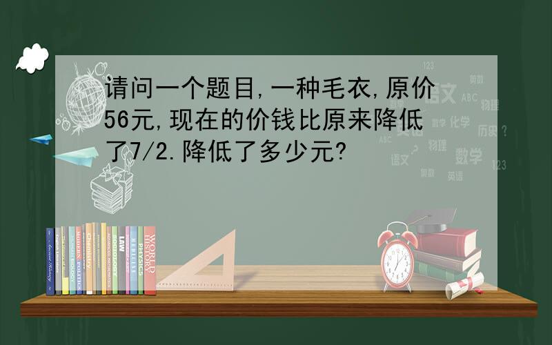 请问一个题目,一种毛衣,原价56元,现在的价钱比原来降低了7/2.降低了多少元?