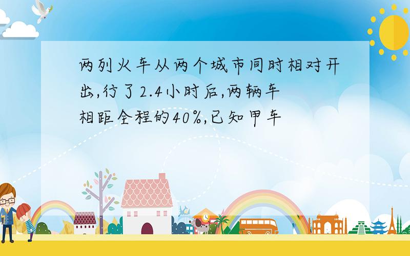 两列火车从两个城市同时相对开出,行了2.4小时后,两辆车相距全程的40%,已知甲车