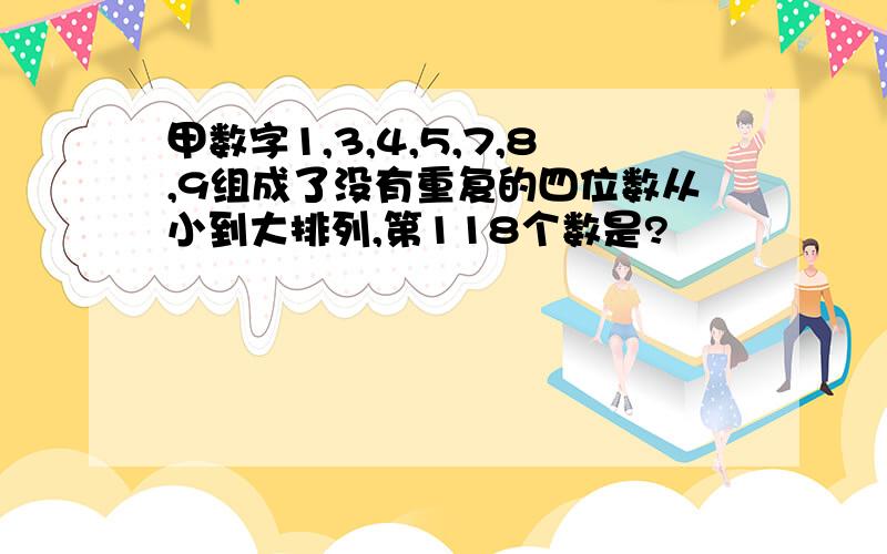 甲数字1,3,4,5,7,8,9组成了没有重复的四位数从小到大排列,第118个数是?