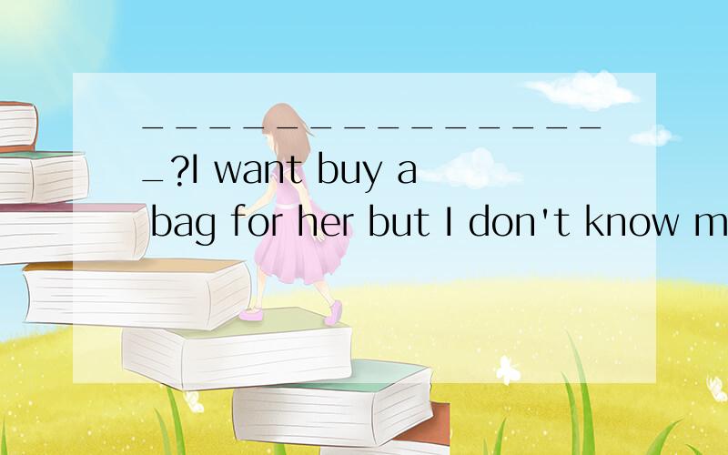 _______________?I want buy a bag for her but I don't know mu