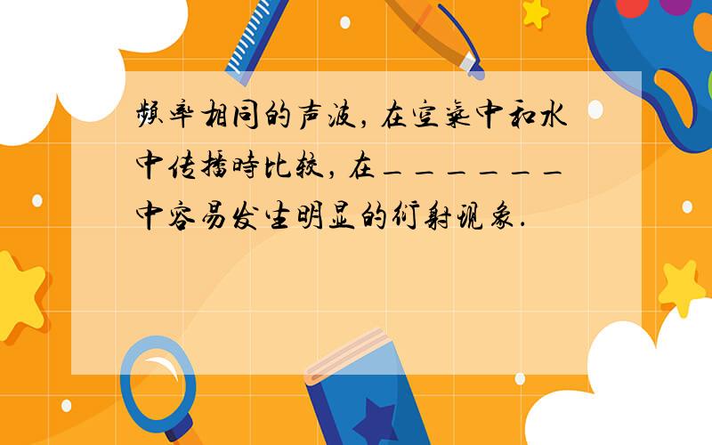 频率相同的声波，在空气中和水中传播时比较，在______中容易发生明显的衍射现象．