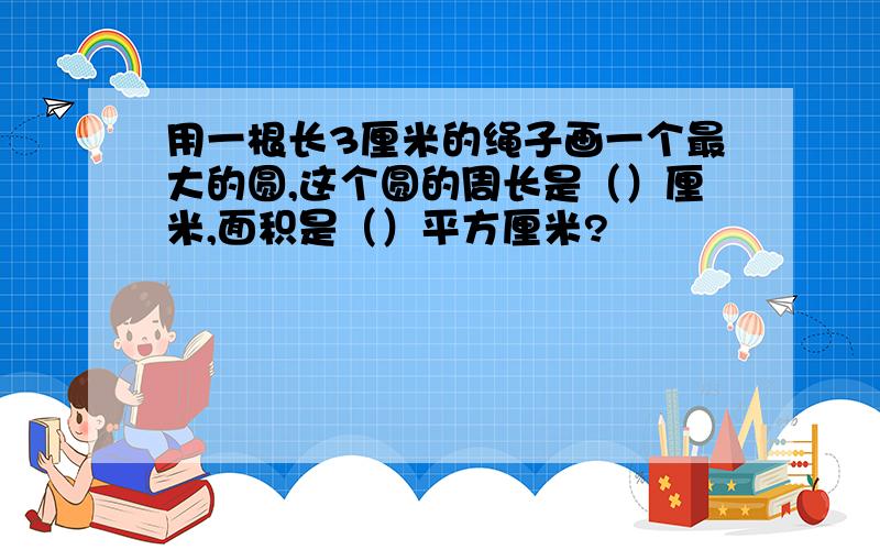 用一根长3厘米的绳子画一个最大的圆,这个圆的周长是（）厘米,面积是（）平方厘米?