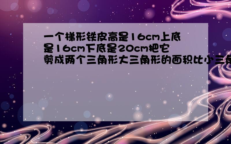 一个梯形铁皮高是16cm上底是16cm下底是20cm把它剪成两个三角形大三角形的面积比小三角形的面积大（ ）