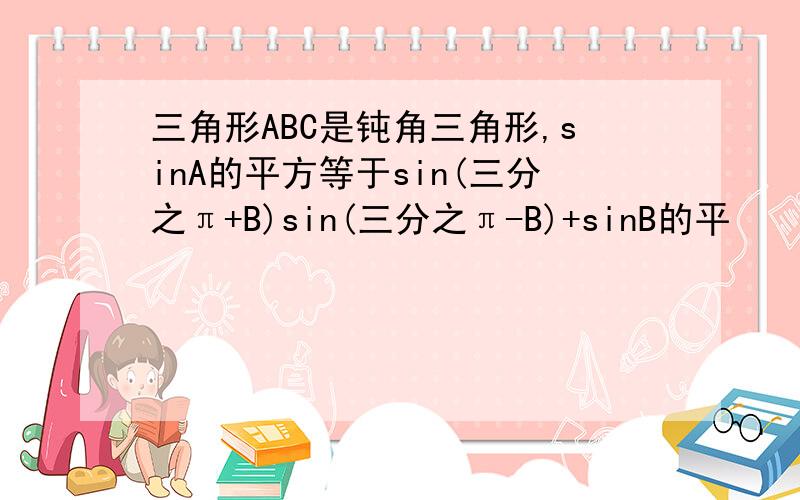 三角形ABC是钝角三角形,sinA的平方等于sin(三分之π+B)sin(三分之π-B)+sinB的平