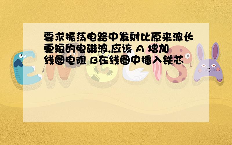 要求振荡电路中发射比原来波长更短的电磁波,应该 A 增加线圈电阻 B在线圈中插入铁芯