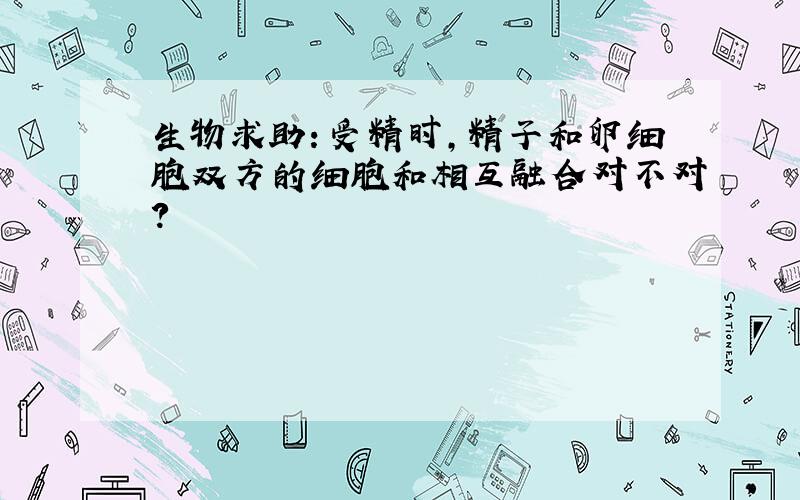 生物求助：受精时,精子和卵细胞双方的细胞和相互融合对不对?