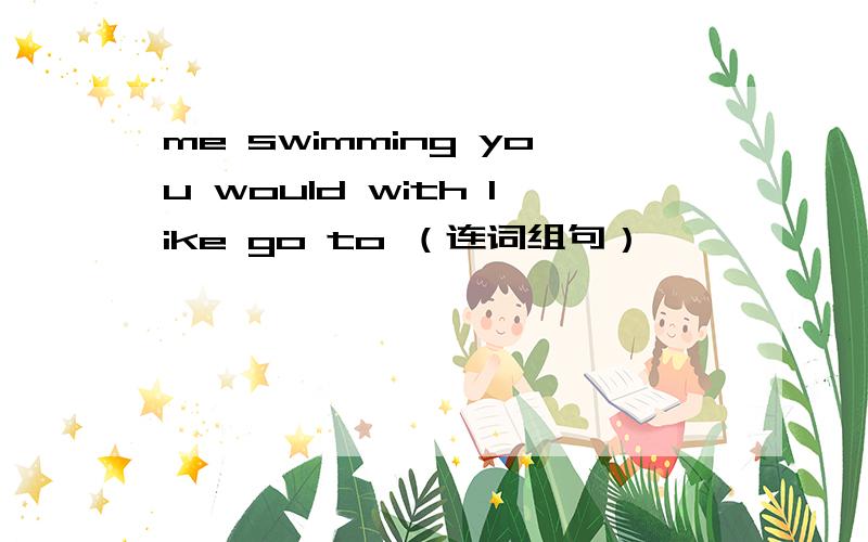 me swimming you would with like go to （连词组句）