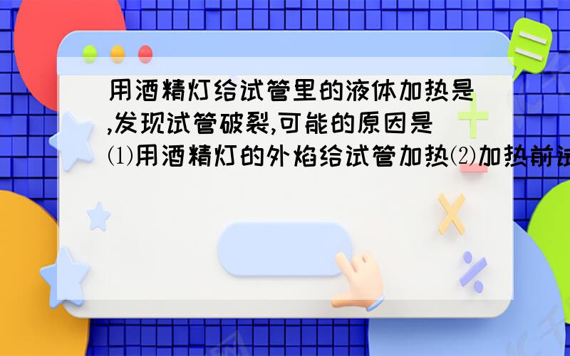 用酒精灯给试管里的液体加热是,发现试管破裂,可能的原因是⑴用酒精灯的外焰给试管加热⑵加热前试管壁上的水没有擦干⑶加热时试