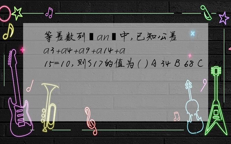 等差数列﹛an﹜中,已知公差a3+a4+a9+a14+a15=10,则S17的值为（ ） A 34 B 68 C 170