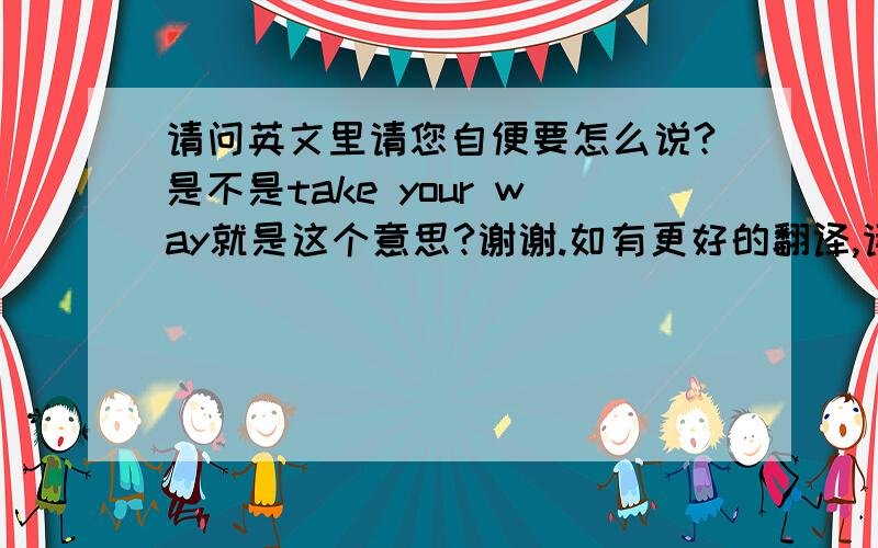 请问英文里请您自便要怎么说?是不是take your way就是这个意思?谢谢.如有更好的翻译,请提供,谢谢