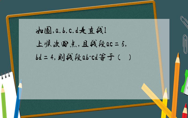 如图,a.b.c.d是直线l上顺次四点,且线段ac=5,bd=4,则线段ab-cd等于（ ）