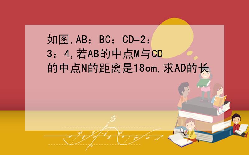 如图,AB：BC：CD=2：3：4,若AB的中点M与CD的中点N的距离是18cm,求AD的长