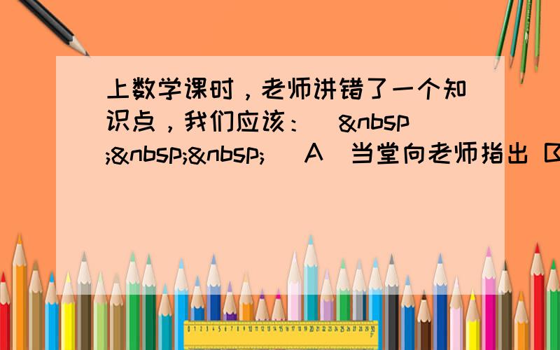 上数学课时，老师讲错了一个知识点，我们应该：（   ） A．当堂向老师指出 B．不予理睬，