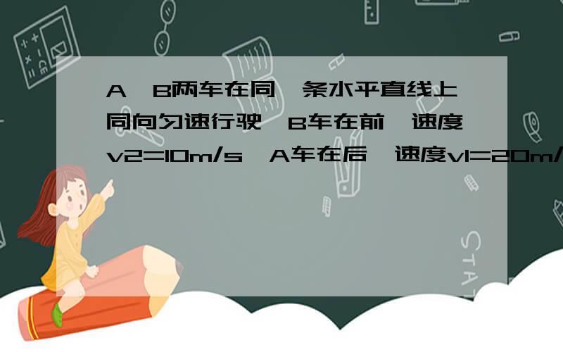 A,B两车在同一条水平直线上同向匀速行驶,B车在前,速度v2=10m/s,A车在后,速度v1=20m/s当A和B相距10