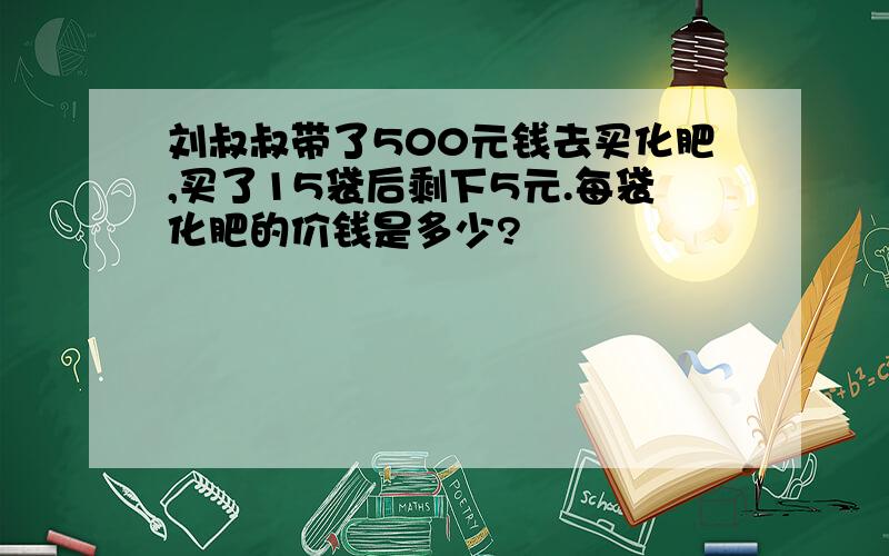 刘叔叔带了500元钱去买化肥,买了15袋后剩下5元.每袋化肥的价钱是多少?