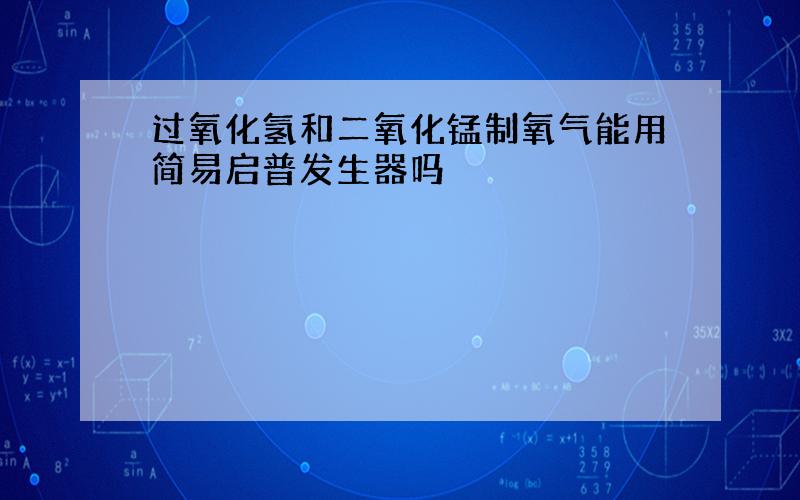 过氧化氢和二氧化锰制氧气能用简易启普发生器吗