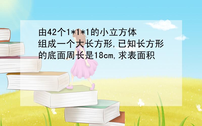 由42个1*1*1的小立方体组成一个大长方形,已知长方形的底面周长是18cm,求表面积