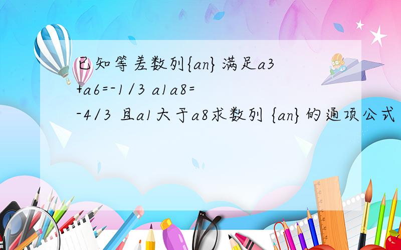 已知等差数列{an}满足a3+a6=-1/3 a1a8=-4/3 且a1大于a8求数列 {an}的通项公式