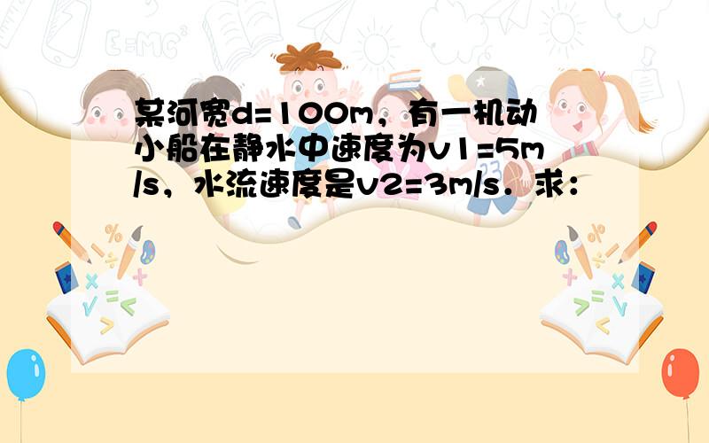 某河宽d=100m，有一机动小船在静水中速度为v1=5m/s，水流速度是v2=3m/s．求：